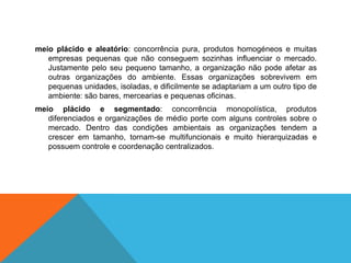 meio plácido e aleatório: concorrência pura, produtos homogéneos e muitas
empresas pequenas que não conseguem sozinhas influenciar o mercado.
Justamente pelo seu pequeno tamanho, a organização não pode afetar as
outras organizações do ambiente. Essas organizações sobrevivem em
pequenas unidades, isoladas, e dificilmente se adaptariam a um outro tipo de
ambiente: são bares, mercearias e pequenas oficinas.
meio plácido e segmentado: concorrência monopolística, produtos
diferenciados e organizações de médio porte com alguns controles sobre o
mercado. Dentro das condições ambientais as organizações tendem a
crescer em tamanho, tornam-se multifuncionais e muito hierarquizadas e
possuem controle e coordenação centralizados.
 