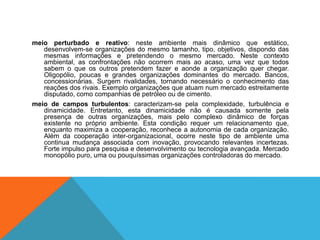 meio perturbado e reativo: neste ambiente mais dinâmico que estático,
desenvolvem-se organizações do mesmo tamanho, tipo, objetivos, dispondo das
mesmas informações e pretendendo o mesmo mercado. Neste contexto
ambiental, as confrontações não ocorrem mais ao acaso, uma vez que todos
sabem o que os outros pretendem fazer e aonde a organização quer chegar.
Oligopólio, poucas e grandes organizações dominantes do mercado. Bancos,
concessionárias. Surgem rivalidades, tornando necessário o conhecimento das
reações dos rivais. Exemplo organizações que atuam num mercado estreitamente
disputado, como companhias de petróleo ou de cimento.
meio de campos turbulentos: caracterizam-se pela complexidade, turbulência e
dinamicidade. Entretanto, esta dinamicidade não é causada somente pela
presença de outras organizações, mais pelo complexo dinâmico de forças
existente no próprio ambiente. Esta condição requer um relacionamento que,
enquanto maximiza a cooperação, reconhece a autonomia de cada organização.
Além da cooperação inter-organizacional, ocorre neste tipo de ambiente uma
continua mudança associada com inovação, provocando relevantes incertezas.
Forte impulso para pesquisa e desenvolvimento ou tecnologia avançada. Mercado
monopólio puro, uma ou pouquíssimas organizações controladoras do mercado.
 