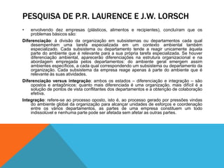 PESQUISA DE P.R. LAURENCE E J.W. LORSCH
• envolvendo dez empresas (plásticos, alimentos e recipientes), concluíram que os
problemas básicos são:
Diferenciação: á divisão da organização em subsistemas ou departamentos cada qual
desempenham uma tarefa especializada em um contexto ambiental também
especializado. Cada subsistema ou departamento tende a reagir unicamente àquela
parte do ambiente que é relevante para a sua própria tarefa especializada. Se houver
diferenciação ambiental, aparecerão diferenciações na estrutura organizacional e na
abordagem empregada pelos departamentos: do ambiente geral emergem assim
ambientes específicos, a cada qual correspondendo um subsistema ou departamento da
organização. Cada subsistema da empresa reage apenas à parte do ambiente que é
relevante às suas atividades.
Diferenciação versus integração: ambos os estados – diferenciação e integração – são
opostos e antagônicos: quanto mais diferenciada é uma organização, mais difícil é a
solução de pontos de vista conflitantes dos departamentos e a obtenção de colaboração
efetiva.
Integração: refere-se ao processo oposto, isto é, ao processo gerado por pressões vindas
do ambiente global da organização para alcançar unidades de esforços e coordenação
entre os vários departamentos. as partes de uma empresa constituem um todo
indissolúvel e nenhuma parte pode ser afetada sem afetar as outras partes.
 