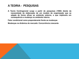 A TEORIA - PESQUISAS
A Teoria Contingencial surge a partir de pesquisas (1960) diante da
necessidade de elaboração de um modelo de organização que se
adapte de forma eficaz ao ambiente externo, o que implicaria em
consequência a mudança no ambiente interno.
Fator condicional como preponderante frente as mudanças
Mudanças na dinâmica do mercado: Concorrência crescente
 