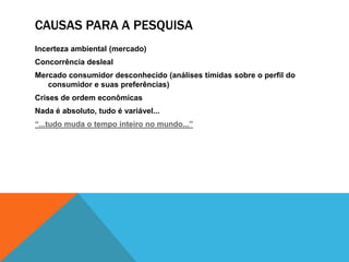 CAUSAS PARA A PESQUISA
Incerteza ambiental (mercado)
Concorrência desleal
Mercado consumidor desconhecido (análises tímidas sobre o perfil do
consumidor e suas preferências)
Crises de ordem econômicas
Nada é absoluto, tudo é variável...
“...tudo muda o tempo inteiro no mundo...”
 