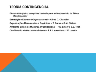 TEORIA CONTINGENCIAL
Destaca-se quatro pesquisas centrais para a compreensão da Teoria
Contingencial
Estratégia e Estrutura Organizacional – Alfred D. Chandler
Organizações Mecanicistas e Orgânicas – T. Burns e G.M. Stalker
Ambiente Externo e Mudança Organizacional – F.E. Emery e E.L. Trist
Conflitos do meio externo e interno – P.R. Laurence e J. W. Lorsch
 