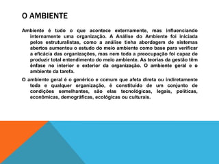 O AMBIENTE
Ambiente é tudo o que acontece externamente, mas influenciando
internamente uma organização. A Análise do Ambiente foi iniciada
pelos estruturalistas, como a análise tinha abordagem de sistemas
abertos aumentou o estudo do meio ambiente como base para verificar
a eficácia das organizações, mas nem toda a preocupação foi capaz de
produzir total entendimento do meio ambiente. As teorias da gestão têm
ênfase no interior e exterior da organização. O ambiente geral e o
ambiente da tarefa.
O ambiente geral é o genérico e comum que afeta direta ou indiretamente
toda e qualquer organização, é constituído de um conjunto de
condições semelhantes, são elas tecnológicas, legais, políticas,
econômicas, demográficas, ecológicas ou culturais.
 