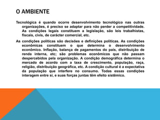 O AMBIENTE
Tecnológica é quando ocorre desenvolvimento tecnológico nas outras
organizações, é preciso se adaptar para não perder a competitividade.
As condições legais constituem a legislação, são leis trabalhistas,
fiscais, civis, de carácter comercial, etc.
As condições políticas são decisões e definições políticas. As condições
econômicas constituem o que determina o desenvolvimento
econômico. Inflação, balança de pagamentos do país, distribuição de
renda interna, etc; são problemas econômicos que não passam
despercebidos pela organização. A condição demográfica determina o
mercado de acordo com a taxa de crescimento, população, raça,
religião, distribuição geográfica, etc. A condição cultural é a expectativa
da população que interfere no consumo. Todas essas condições
interagem entre si, e suas forças juntas têm efeito sistêmico.
 