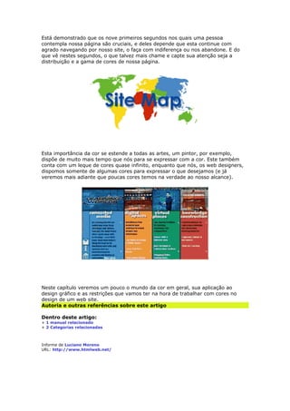 Está demonstrado que os nove primeiros segundos nos quais uma pessoa 
contempla nossa página são cruciais, e deles depende que esta continue com 
agrado navegando por nosso site, o faça com indiferença ou nos abandone. E do 
que vê nestes segundos, o que talvez mais chame e capte sua atenção seja a 
distribuição e a gama de cores de nossa página. 
Esta importância da cor se estende a todas as artes, um pintor, por exemplo, 
dispõe de muito mais tempo que nós para se expressar com a cor. Este também 
conta com um leque de cores quase infinito, enquanto que nós, os web designers, 
dispomos somente de algumas cores para expressar o que desejamos (e já 
veremos mais adiante que poucas cores temos na verdade ao nosso alcance). 
Neste capítulo veremos um pouco o mundo da cor em geral, sua aplicação ao 
design gráfico e as restrições que vamos ter na hora de trabalhar com cores no 
design de um web site. 
Autoria e outras referências sobre este artigo 
Dentro deste artigo: 
+ 1 manual relacionado 
+ 2 Categorias relacionadas 
Informe de Luciano Moreno 
URL: http://www.htmlweb.net/ 
 