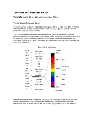 Teoria da cor. Natureza da cor 
Descrição formal da cor como um fenômeno físico. 
Teoria da cor. Natureza da cor 
Podemos ver as cosas que nos rodeiam porque A Terra recebe a luz do Sol. Nossa 
estrela mãe nos inunda constantemente com sua luz, e graças a ela é também 
possível a vida em nosso planeta. 
A luz do Sol está formada em realidade por um amplo espectro de radiações 
eletromagnéticas de diferentes longitudes de onda, formando um espectro contínuo 
de radiações, que compreende desde longitudes de onda muito pequenas, de 
menos de 1 picômetro (raios cósmicos), até longitudes de onda muito grandes, de 
mais de 1 kilômetro. 
O ser humano somente é capaz de visualizar um subconjunto delas, as que vão 
desde 380 (violeta) a 780 nanômetros (vermelho), como podemos apreciar 
claramente se a fazemos passar por um prisma, efeito descoberto por Newton. 
 
