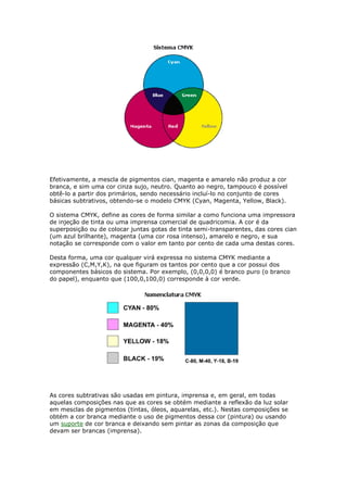 Efetivamente, a mescla de pigmentos cian, magenta e amarelo não produz a cor 
branca, e sim uma cor cinza sujo, neutro. Quanto ao negro, tampouco é possível 
obtê-lo a partir dos primários, sendo necessário incluí-lo no conjunto de cores 
básicas subtrativos, obtendo-se o modelo CMYK (Cyan, Magenta, Yellow, Black). 
O sistema CMYK, define as cores de forma similar a como funciona uma impressora 
de injeção de tinta ou uma imprensa comercial de quadricomia. A cor é da 
superposição ou de colocar juntas gotas de tinta semi-transparentes, das cores cian 
(um azul brilhante), magenta (uma cor rosa intenso), amarelo e negro, e sua 
notação se corresponde com o valor em tanto por cento de cada uma destas cores. 
Desta forma, uma cor qualquer virá expressa no sistema CMYK mediante a 
expressão (C,M,Y,K), na que figuram os tantos por cento que a cor possui dos 
componentes básicos do sistema. Por exemplo, (0,0,0,0) é branco puro (o branco 
do papel), enquanto que (100,0,100,0) corresponde à cor verde. 
As cores subtrativas são usadas em pintura, imprensa e, em geral, em todas 
aquelas composições nas que as cores se obtém mediante a reflexão da luz solar 
em mesclas de pigmentos (tintas, óleos, aquarelas, etc.). Nestas composições se 
obtém a cor branca mediante o uso de pigmentos dessa cor (pintura) ou usando 
um suporte de cor branca e deixando sem pintar as zonas da composição que 
devam ser brancas (imprensa). 
 