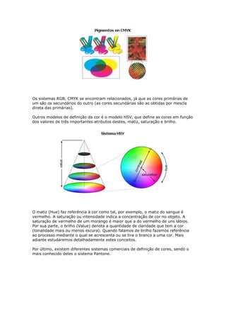 Os sistemas RGB, CMYK se encontram relacionados, já que as cores primárias de 
um são os secundários do outro (as cores secundárias são as obtidas por mescla 
direta das primárias). 
Outros modelos de definição da cor é o modelo HSV, que define as cores em função 
dos valores de três importantes atributos destes, matiz, saturação e brilho. 
O matiz (Hue) faz referência à cor como tal, por exemplo, o matiz do sangue é 
vermelho. A saturação ou intensidade indica a concentração de cor no objeto. A 
saturação de vermelho de um morango é maior que a do vermelho de uns lábios. 
Por sua parte, o brilho (Value) denota a quantidade de claridade que tem a cor 
(tonalidade mais ou menos escura). Quando falamos de brilho fazemos referência 
ao processo mediante o qual se acrescenta ou se tira o branco a uma cor. Mais 
adiante estudaremos detalhadamente estes conceitos. 
Por último, existem diferentes sistemas comerciais de definição de cores, sendo o 
mais conhecido deles o sistema Pantone. 
 