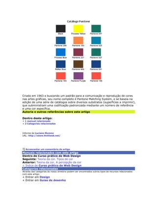 Criado em 1963 e buscando um padrão para a comunicação e reprodução de cores 
nas artes gráficas, seu nome completo é Pantone Matching System, e se baseia na 
edição de uma série de catálogos sobre diversos substratos (superfícies a imprimir), 
que subministram uma codificação padronizada mediante um número de referência 
e uma cor específica. 
Autoria e outras referências sobre este artigo 
Dentro deste artigo: 
+ 1 manual relacionado 
+ 2 Categorias relacionadas 
Informe de Luciano Moreno 
URL: http://www.htmlweb.net/ 
Acrescentar um comentário do artigo 
Manuais relacionados com este artigo 
Dentro de Curso prático de Web Design 
Seguinte: Teoria da cor. Tipos de cor 
Anterior: Teoria da cor. A percepção da cor 
< Índice de Curso prático de Web Design 
Categorias relacionadas 
Através das categorias do nosso diretório podem ser encontrados outros tipos de recursos relacionados 
com este artigo: 
+ Entrar em Design 
+ Entrar em Guias de desenho 
