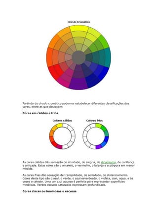 Partindo do círculo cromático podemos estabelecer diferentes classificações das 
cores, entre as que destacam: 
Cores em cálidos e frios 
As cores cálidas dão sensação de atividade, de alegria, de dinamismo, de confiança 
e amizade. Estas cores são o amarelo, o vermelho, o laranja e a púrpura em menor 
medida. 
As cores frias dão sensação de tranqüilidade, de seriedade, de distanciamento. 
Cores deste tipo são o azul, o verde, o azul esverdeado, o violeta, cian, aqua, e às 
vezes o celeste. Uma cor azul aquoso é perfeita para representar superfícies 
metálicas. Verdes escuros saturados expressam profundidade. 
Cores claras ou luminosas e escuras 
 