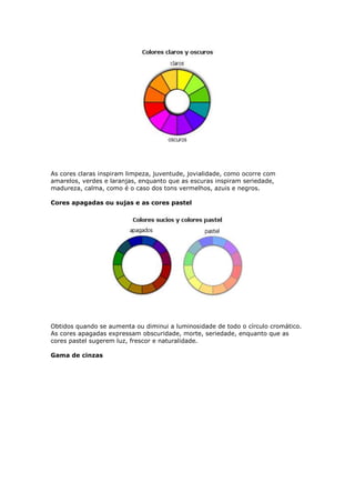 As cores claras inspiram limpeza, juventude, jovialidade, como ocorre com 
amarelos, verdes e laranjas, enquanto que as escuras inspiram seriedade, 
madureza, calma, como é o caso dos tons vermelhos, azuis e negros. 
Cores apagadas ou sujas e as cores pastel 
Obtidos quando se aumenta ou diminui a luminosidade de todo o círculo cromático. 
As cores apagadas expressam obscuridade, morte, seriedade, enquanto que as 
cores pastel sugerem luz, frescor e naturalidade. 
Gama de cinzas 
 