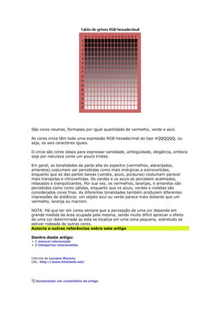 São cores neutras, formadas por igual quantidade de vermelho, verde e azul. 
As cores cinza têm toda uma expressão RGB hexadecimal do tipo #QQQQQQ, ou 
seja, os seis caracteres iguais. 
O cinza são cores ideais para expressar seriedade, ambigüidade, elegância, embora 
seja por natureza cores um pouco tristes. 
Em geral, as tonalidades da parte alta do espectro (vermelhos, alaranjados, 
amarelos) costumam ser percebidas como mais enérgicas e extrovertidas, 
enquanto que as das partes baixas (verdes, azuis, púrpuras) costumam parecer 
mais tranqüilas e introvertidas. Os verdes e os azuis se percebem acalmados, 
relaxados e tranqüilizantes. Por sua vez, os vermelhos, laranjas, e amarelos são 
percebidos como cores cálidas, enquanto que os azuis, verdes e violetas são 
considerados cores frias. As diferentes tonalidades também produzem diferentes 
impressões de distância: um objeto azul ou verde parece mais distante que um 
vermelho, laranja ou marrom. 
NOTA: Há que ter em conta sempre que a percepção de uma cor depende em 
grande medida da área ocupada pela mesma, sendo muito difícil apreciar o efeito 
de uma cor determinada se esta se localiza em uma zona pequena, sobretudo se 
estiver rodeada de outras cores. 
Autoria e outras referências sobre este artigo 
Dentro deste artigo: 
+ 1 manual relacionado 
+ 2 Categorias relacionadas 
Informe de Luciano Moreno 
URL: http://www.htmlweb.net/ 
Acrescentar um comentário do artigo 
 