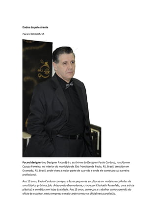 Dados do palestrante
Pacard BIOGRAFIA
Pacard designer (ou Designer Pacard) é o acrônimo do Designer Paulo Cardoso, nascido em
Cazuza Ferreira, no interior do município de São Francisco de Paula, RS, Brasil, crescido em
Gramado, RS, Brasil, onde viveu a maior parte de sua vida e onde ele começou sua carreira
profissional.
Aos 13 anos, Paulo Cardoso começou a fazer pequenas esculturas em madeira recolhidas de
uma fábrica próxima, (do Artesanato Gramadense, criado por Elisabeth Rosenfeld, uma artista
plástica) e vendidas em lojas da cidade. Aos 15 anos, começou a trabalhar como aprendiz do
ofício de escultor, nesta empresa e mais tarde tornou-se oficial nesta profissão.
 