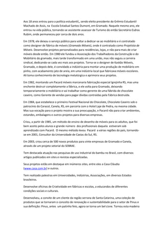 Aos 18 anos entrou para a política estudantil,, sendo eleito presidente do Grêmio Estudantil
Machado de Assis, na Escola Estadual Santos Dumont, em Gramado. Naquele mesmo ano, ele
entrou na vida pública, tornando-se assistente assessor de Turismo do então Secretário Esdras
Rubim, onde permaneceu por cerca de dois anos.
Em 1978, ele deixou o serviço público para voltar a dedicar-se ao mobiliário e é contratado
como designer de fábrica de móveis (Gramado Móveis), onde é contratado como Projetista de
Móveis. Desenvolve projetos personalizados para residências, lojas, e não para mais de criar
móveis desde então. Em 1980 ele fundou a Associação dos Trabalhadores da Construção e do
Mobiliário do gramado, mais tarde transformado em uma união, mas não seguiu a carreira
sindical, dedicando-se cada vez mais aos projetos. Torna-se o designer de Kaskão Móveis,
Gramado, e depois dele, é convidado a indústria para montar uma produção de mobiliário em
pinho, com acabamento jato de areia, em uma indústria local que fabricava móveis escolares.
Ali toma conhecimento de tecnologia metalúrgica e aprimora seus projetos.
Em 1982, montando um Pacard móveis marcenaria fabricação especial Igrejinha RS, mas uma
enchente destruir completamente a fábrica, e ele volta para Gramado, deixando
temporariamente o mobiliário e vai trabalhar como gerente de uma fábrida de chocolate
caseiro, como Gerente de vendas para pagar dívidas contraídas pela Fábrica destruída.
Em 1984, que estabelece o primeiro Festival Nacional do Chocolate, Chocolate Caseiro sob o
patrocínio do Caracol, Canela, RS, em parceria com o Hotel Laje de Pedra, na mesma cidade.
Mas sua vocação para o projeto mostra a sua preocupação, e Pacard não para criar ambientes,
estandes, embalagens e outros projetos para diversas empresas.
Criou, a partir de 1985, um método de ensino de desenho de móveis para os adultos, que foi
bem aceito pelos alunos e grande número dos profissionais daquela estiveram sob
aprendizado com Pacard. O mesmo método levou Pacard a várias regiões do país, tornando-
se em 2001, Consultor da Universidade de Caxias do Sul, RS.
Em 2003, criou cerca de 500 novos produtos para vinte empresas de Gramado e Canela,
através de um projeto setorial do SEBRAE.
Tem destacada atuação nas pesquisas de uso industrial do bambu no Brasil, com diversos
artigos publicados em sites e revistas especializadas.
Seus projetos estão em destaque em inúmeros sites, entre eles a Casa Cláudia
(www.casa.com.br) e outros.
Tem realizado palestras em Universidades, Indústrias, Associações, em diversos Estados
brasileiros.
Desenvolve oficinas de Criatividade em fábricas e escolas, a educandos de diferentes
condições sociais e culturais.
Desenvolveu, a convite de um cliente da região serrana de Santa Catarina, uma coleção de
produtos que se tornaram o conceito de renovação e sustentabilidade para o setor de Pinus e
sua definição: Pinus, antes um patinho feio, agora se torna um bel cisne. Tornou esta madeira
 