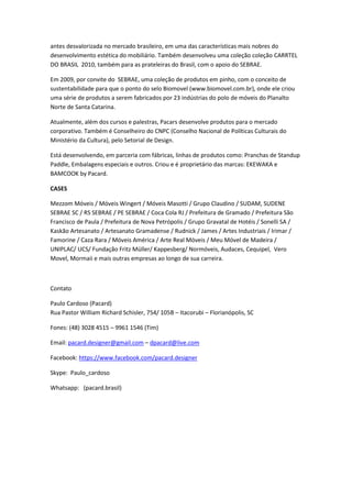 antes desvalorizada no mercado brasileiro, em uma das características mais nobres do
desenvolvimento estética do mobiliário. Também desenvolveu uma coleção coleção CARRTEL
DO BRASIL 2010, também para as prateleiras do Brasil, com o apoio do SEBRAE.
Em 2009, por convite do SEBRAE, uma coleção de produtos em pinho, com o conceito de
sustentabilidade para que o ponto do selo Biomovel (www.biomovel.com.br), onde ele criou
uma série de produtos a serem fabricados por 23 indústrias do polo de móveis do Planalto
Norte de Santa Catarina.
Atualmente, além dos cursos e palestras, Pacars desenvolve produtos para o mercado
corporativo. Também é Conselheiro do CNPC (Conselho Nacional de Políticas Culturais do
Ministério da Cultura), pelo Setorial de Design.
Está desenvolvendo, em parceria com fábricas, linhas de produtos como: Pranchas de Standup
Paddle, Embalagens especiais e outros. Criou e é proprietário das marcas: EKEWAKA e
BAMCOOK by Pacard.
CASES
Mezzom Móveis / Móveis Wingert / Móveis Masotti / Grupo Claudino / SUDAM, SUDENE
SEBRAE SC / RS SEBRAE / PE SEBRAE / Coca Cola RJ / Prefeitura de Gramado / Prefeitura São
Francisco de Paula / Prefeitura de Nova Petrópolis / Grupo Gravatal de Hotéis / Sonelli SA /
Kaskão Artesanato / Artesanato Gramadense / Rudnick / James / Artes Industriais / Irimar /
Famorine / Caza Rara / Móveis América / Arte Real Móveis / Meu Móvel de Madeira /
UNIPLAC/ UCS/ Fundação Fritz Müller/ Kappesberg/ Normóveis, Audaces, Cequipel, Vero
Movel, Mormaii e mais outras empresas ao longo de sua carreira.
Contato
Paulo Cardoso (Pacard)
Rua Pastor William Richard Schisler, 754/ 105B – Itacorubi – Florianópolis, SC
Fones: (48) 3028 4515 – 9961 1546 (Tim)
Email: pacard.designer@gmail.com – dpacard@live.com
Facebook: https://www.facebook.com/pacard.designer
Skype: Paulo_cardoso
Whatsapp: (pacard.brasil)
 