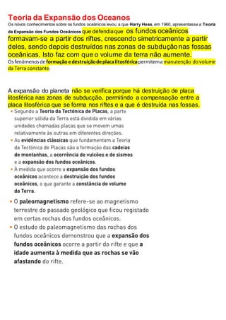 Teoria da Expansão dos Oceanos
Os novos conhecimentos sobre os fundos oceânicos levou a que Harry Hess, em 1960, apresentasse a Teoria
da Expansão dos Fundos Oceânicos que defendiaque os fundos oceânicos
formavam-se a partir dos riftes, crescendo simetricamente a partir
deles, sendo depois destruídos nas zonas de subdução nas fossas
oceânicas. Isto faz com que o volume da terra não aumente.
Osfenómenosdeformação edestruiçãodeplacalitosféricapermitema manutenção do volume
da Terra constante.
A expansão do planeta não se verifica porque há destruição de placa
litosférica nas zonas de subducção, permitindo a compensação entre a
placa litosférica que se forma nos riftes e a que é destruída nas fossas.
 