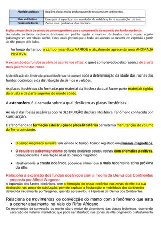 Planíciesabissais Regiõesplanasmuitoprofundasonde se acumulamsedimentos.
Ilhas vulcânicas Emergem à superfície em resultado da solidificação e acumulação de lava.
Fossas oceânicas Zonas mais profundas dos oceanos
Explica a importância do estudo do paleomagnetismo para a compreensão da expansão dos fundos oceânicos.
Ao estudar os fundos oceânicos detetou-se um padrão regular e simétrico de bandas com o mesmo registo
paleomagnético em relação ao rifte. Estes dados provam que o fundo dos oceanos se encontra em expansão a partir
do rifte para os dois lados.
Ao longo do tempo o campo magnético VARIOU e atualmente apresenta uma ANOMALIA
POSITIVA.
A expansão dos fundos oceânicos ocorrenos riftes, o queé comprovado pela presença de crusta
mais jovem nestas zonas.
A identificação dos limites das placas litosféricas foi possível após a determinação da idade das rochas dos
fundos oceânicos e da distribuição de sismos e vulcões.
As placas litosféricassão formadaspor material da litosfera da qualfazem parte materiais rígidos
da crusta e da parte superior do manto sólido.
A astenosfera é a camada sobre a qual deslizam as placas litosféricas.
Ao nível das fossas oceânicas ocorreDESTRUIÇÃO deplaca litosférica, fenómeno conhecido por
SUBDUCÇÃO.
Osfenómenosdeformação edestruiçãodeplacalitosféricapermitema manutenção do volume
da Terra constante.
 O campo magnético terrestre tem variado no tempo, ficando registado em minerais magnéticos.
 O estudo do paleomagnetismo do fundo oceânico detetou rochas com anomalias positivas,
correspondentes à orientação atual do campo magnético.
 Relativamente à crusta oceânica, podemos afirmar que é mais recente na zona próxima
do rifte.
Relaciona a expansão dos fundos oceânicos com a Teoria da Deriva dos Continentes
proposta por Alfred Wegener.
A expansão dos fundos oceânicos, com a formação de crusta oceânica nas zonas de rifte e a sua
destruição nas zonas de subducção, permite explicar a fracturação e mobilidade dos continentes
defendida inicialmente por Wegener, quando apresentou a Hipótese da Deriva dos Continentes.
Relaciona os movimentos de convecção do manto com o fenómeno que está
a ocorrer atualmente no Vale do Rifte Africano.
Os movimentos de convecção do manto são o motor do dinamismo das placas tectónicas, ocorrendo
ascensão de material mantélico, que pode ser libertado nas zonas de rifte originando o afastamento
 