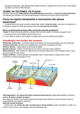 das placas tectónicas. Este afastamento poderá conduzir à abertura de um novo mar, como está a
acontecer no Vale do Rifte Africano.
TEORIA DA TECTÓNICA DE PLACAS
Nos finais dos anos 60, Robert Plamer e Donald Mackenzie apresentaram a Teoria da Tectónica de Placas
que defende que a litosfera se encontra fragmentada em placas que se movem sobre a astenosfera.
Como se explica atualmente o movimento das placas
tectónicas?
As placas tectónicas movem-se sobre a astenosfera devido à força de tração, nas zonas de subdução, e à
ascensão do magma nos riftes que ocorre por força das correntes de convecção.
Qual o instrumentoque permitiu conhecer o fundo oceânico?
O sonar foi o instrumento que permitiu o conhecimento do fundo oceânico. Funciona do seguinte modo:
1. O sonar emite som que se desloca até ao fundo do mar
2. O som reflete no fundo do mar e depois é recebido pelo sonar que calcula a profundidade
Constituição dos fundos dos oceanos :
Plataformas continentais - superfícies relativamente planas e de pouca profundidade junto aos continentes
Taludes continentais - declives entre as plataformas continentais e as planícies abissais
Planícies abissais - regiões planas de grande profundidade
Dorsais oceânicas - cadeias montanhosas que se situam a meio dos fundos oceânicos
Riftes oceânicos - vales situados na região central nas dorsais oceânicas por onde é expelido magma, o que
leva à formação de novas rochas
Fossas oceânicas - zonas de grandes profundidades onde a crosta oceânica mergulha sob a crosta
continental ocorrendo destruição de rocha
Paleomagnetismo - As rochas dos fundos oceânicos apresentamum registo paleomagnético simétrico e
paralelo, de ambos os lados da dorsal.
Isto sugere que, quando a nova crosta oceânica é formada no rifte, solidifica em ambos os lados do rifte em
placas diferentes que tendem a afastar-se.
Idade dos fundos oceânicos
Sendo assim, as rochas são mais recentes junto à dorsal oceânica (onde se localizam os riftes e se
formam novas rochas), e mais antigas quanto mais afastadas dela.
 