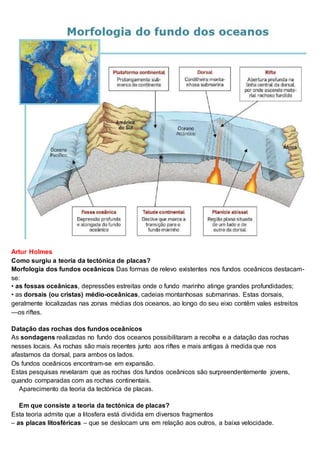 Artur Holmes
Como surgiu a teoria da tectónica de placas?
Morfologia dos fundos oceânicos Das formas de relevo existentes nos fundos oceânicos destacam-
se:
• as fossas oceânicas, depressões estreitas onde o fundo marinho atinge grandes profundidades;
• as dorsais (ou cristas) médio-oceânicas, cadeias montanhosas submarinas. Estas dorsais,
geralmente localizadas nas zonas médias dos oceanos, ao longo do seu eixo contêm vales estreitos
—os riftes.
Datação das rochas dos fundos oceânicos
As sondagens realizadas no fundo dos oceanos possibilitaram a recolha e a datação das rochas
nesses locais. As rochas são mais recentes junto aos riftes e mais antigas à medida que nos
afastamos da dorsal, para ambos os lados.
Os fundos oceânicos encontram-se em expansão.
Estas pesquisas revelaram que as rochas dos fundos oceânicos são surpreendentemente jovens,
quando comparadas com as rochas continentais.
Aparecimento da teoria da tectónica de placas.
Em que consiste a teoria da tectónica de placas?
Esta teoria admite que a litosfera está dividida em diversos fragmentos
– as placas litosféricas – que se deslocam uns em relação aos outros, a baixa velocidade.
 