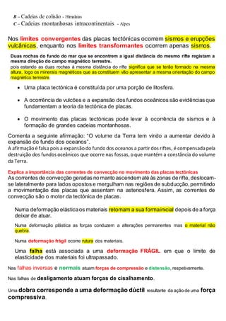 B – Cadeias de colisão - Himalaias
C – Cadeias montanhosas intracontinentais - Alpes
Nos limites convergentes das placas tectónicas ocorrem sismos e erupções
vulcânicas, enquanto nos limites transformantes ocorrem apenas sismos.
Duas rochas do fundo do mar que se encontrem a igual distância do mesmo rifte registam a
mesma direção do campo magnético terrestre.
pois estando as duas rochas à mesma distância do rifte significa que se terão formado na mesma
altura, logo os minerais magnéticos que as constituem vão apresentar a mesma orientação do campo
magnético terrestre.
 Uma placa tectónica é constituída por uma porção de litosfera.
 A ocorrência de vulcões e a expansão dos fundos oceânicos são evidências que
fundamentam a teoria da tectónica de placas.
 O movimento das placas tectónicas pode levar à ocorrência de sismos e à
formação de grandes cadeias montanhosas.
Comenta a seguinte afirmação: “O volume da Terra tem vindo a aumentar devido à
expansão do fundo dos oceanos”.
A afirmação é falsa pois a expansão do fundo dos oceanos a partir dos riftes, é compensada pela
destruição dos fundos oceânicos que ocorre nas fossas, o que mantém a constância do volume
da Terra.
Explica a importância das correntes de convecção no movimento das placas tectónicas
As correntes de convecção geradas no manto ascendem até às zonas de rifte,deslocam-
se lateralmente para lados opostos e mergulham nas regiões de subducção,permitindo
a movimentação das placas que assentam na astenosfera. Assim, as correntes de
convecção são o motor da tectónica de placas.
Numa deformação elásticaos materiais retomam a sua formainicial depois de a força
deixar de atuar.
Numa deformação plástica as forças conduzem a alterações permanentes mas o material não
quebra.
Numa deformação frágil ocorre rutura dos materiais.
Uma falha está associada a uma deformação FRÁGIL em que o limite de
elasticidade dos materiais foi ultrapassado.
Nas falhas inversas e normais atuam forças de compressão e distensão, respetivamente.
Nas falhas de desligamento atuam forças de cisalhamento.
Uma dobra corresponde a uma deformação dúctil resultante da ação de uma força
compressiva.
 