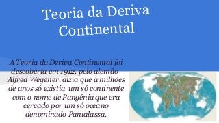 ia da Deriva
Teor
Continental
A Teoria da Deriva Continental foi
descoberta em 1912, pelo alemão
Alfred Wegener, dizia que á milhões
de anos só existia um só continente
com o nome de Pangénia que era
cercado por um só oceano
denominado Pantalassa.

 