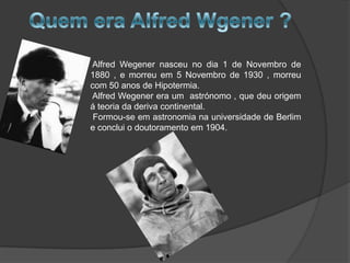 Alfred Wegener nasceu no dia 1 de Novembro de
1880 , e morreu em 5 Novembro de 1930 , morreu
com 50 anos de Hipotermia.
Alfred Wegener era um astrónomo , que deu origem
á teoria da deriva continental.
Formou-se em astronomia na universidade de Berlim
e conclui o doutoramento em 1904.

 