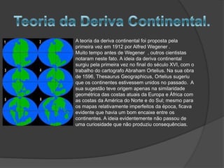 A teoria da deriva continental foi proposta pela
primeira vez em 1912 por Alfred Wegener .
Muito tempo antes de Wegener , outros cientistas
notaram neste fato. A ideia da deriva continental
surgiu pela primeira vez no final do século XVI, com o
trabalho do cartografo Abraham Ortelius. Na sua obra
de 1596, Thesaurus Geographicus, Ortelius sugeriu
que os continentes estivessem unidos no passado. A
sua sugestão teve origem apenas na similaridade
geométrica das costas atuais da Europa e África com
as costas da América do Norte e do Sul; mesmo para
os mapas relativamente imperfeitos da época, ficava
evidente que havia um bom encaixe entre os
continentes. A ideia evidentemente não passou de
uma curiosidade que não produziu consequências.

 