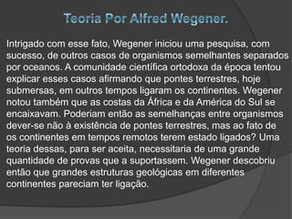 Intrigado com esse fato, Wegener iniciou uma pesquisa, com
sucesso, de outros casos de organismos semelhantes separados
por oceanos. A comunidade científica ortodoxa da época tentou
explicar esses casos afirmando que pontes terrestres, hoje
submersas, em outros tempos ligaram os continentes. Wegener
notou também que as costas da África e da América do Sul se
encaixavam. Poderiam então as semelhanças entre organismos
dever-se não à existência de pontes terrestres, mas ao fato de
os continentes em tempos remotos terem estado ligados? Uma
teoria dessas, para ser aceita, necessitaria de uma grande
quantidade de provas que a suportassem. Wegener descobriu
então que grandes estruturas geológicas em diferentes
continentes pareciam ter ligação.

 