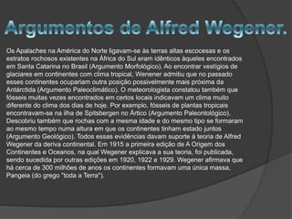 Os Apalaches na América do Norte ligavam-se às terras altas escocesas e os
estratos rochosos existentes na África do Sul eram idênticos àqueles encontrados
em Santa Catarina no Brasil (Argumento Morfológico). Ao encontrar vestígios de
glaciares em continentes com clima tropical, Wenener admitiu que no passado
esses continentes ocupariam outra posição possivelmente mais próxima da
Antárctida (Argumento Paleoclimático). O meteorologista constatou também que
fósseis muitas vezes encontrados em certos locais indicavam um clima muito
diferente do clima dos dias de hoje. Por exemplo, fósseis de plantas tropicais
encontravam-se na ilha de Spitsbergen no Ártico (Argumento Paleontológico).
Descobriu também que rochas com a mesma idade e do mesmo tipo se formaram
ao mesmo tempo numa altura em que os continentes tinham estado juntos
(Argumento Geológico). Todos essas evidências davam suporte à teoria de Alfred
Wegener da deriva continental. Em 1915 a primeira edição de A Origem dos
Continentes e Oceanos, na qual Wegener explicava a sua teoria, foi publicada,
sendo sucedida por outras edições em 1920, 1922 e 1929. Wegener afirmava que
há cerca de 300 milhões de anos os continentes formavam uma única massa,
Pangeia (do grego "toda a Terra").

 