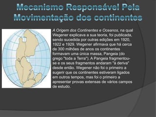 A Origem dos Continentes e Oceanos, na qual
Wegener explicava a sua teoria, foi publicada,
sendo sucedida por outras edições em 1920,
1922 e 1929. Wegener afirmava que há cerca
de 300 milhões de anos os continentes
formavam uma única massa, Pangeia (do
grego "toda a Terra"). A Pangeia fragmentouse e os seus fragmentos andaram "à deriva"
desde então. Wegener não foi o primeiro a
sugerir que os continentes estiveram ligados
em outros tempos, mas foi o primeiro a
apresentar provas extensas de vários campos
de estudo.

 