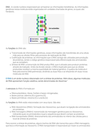 DNA: é o ácido nucleico responsável por armazenar as informações hereditárias. As informações
genéticas nessa molécula estão organizadas em unidades chamadas de genes, os quais são
herdáveis.
As funções do DNA são:
• Transmissão de informações genéticas, essas informações são transferidas de uma célula
mãe para as células filhas pelo processo de replicação do DNA.
• Codificação de proteínas: as informações que o DNA carrega são utilizadas para produção
de proteínas, sendo o código genético responsável pela diferenciação dos aminoácidos
que as compõem.
• Síntese de RNA: a transcrição do DNA produz RNA, que é utilizado para produzir proteínas
através da tradução. Antes da divisão celular, o DNA é duplicado para que as células
produzidas recebam a mesma quantidade de material genético. A quebra da molécula é
feita pela enzima DNA-polimerase, dividindo as duas fitas e se refazendo em duas novas
moléculas de DNA.
O RNA é um ácido nucleico relacionado com a síntese de proteínas. Além disso, algumas moléculas
de RNA apresentam função catalítica, sendo denominadas de ribozimas."
A estrutura do RNA é formada por:
• Ribonucleotídeos: ribose, fosfato e bases nitrogenadas.
• Bases púricas: adenina (A) e guanina (G).
• Bases pirimídicas: citosina (C) e uracila (U).
As funções do RNA estão relacionadas com seus tipos. São eles:
• RNA ribossômico (RNAr): formação dos ribossomos, que atuam na ligação dos aminoácidos
em proteínas.
• RNA mensageiro (RNAm): transmissão da mensagem genética para os ribossomos,
indicando quais os aminoácidos e qual a sequência que devem compor as proteínas.
• RNA transportador (RNAt): direcionamento dos aminoácidos no interior das células para o
local de síntese de proteínas.
Para ocorrer a síntese de proteínas, alguns trechos de DNA são transcritos para o RNA mensageiro,
que leva a informação ao ribossomo. O RNA transportador é responsável por trazer os aminoácidos
 