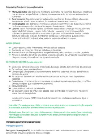Especializações da membrana plasmática
❖ Microvilosidades: São dobras na membrana plasmática na superfície das células intestinais
que aumentam a superfície de contato e, consequentemente, aumentam a absorção de
nutrientes.
❖ Desmossomos: São estruturas formadas pelas membranas de duas células adjacentes.
Aumentam a adesão entre as células, formando um revestimento contínuo.]
❖ Interdigitações: São dobras nas membranas plasmáticas limítrofes de duas células. Como
os desmossomos, estão relacionadas ao grau de adesão das células.
❖ Lipídios: são os fosfolípides (lipídios complexos associados a um grupo fosfato, com uma
extremidade hidrofóbica – polar e outra hidrófila – apolar), e em menor quantidade
colesterol e glicolipídios (lipídios associados a glicídios). A bicamada de lipídios, unidade
estrutural básica de todas as membranas biológicas, é uma barreira que previne os
movimentos aleatórios de entrada e saída de materiais solúveis em água.
Junção oclusiva
❖ Junção estreita, adere firmemente a MP das células epitetais
❖ Composta por proteínas integrais: ocludinas e claudinas
❖ Formam 3 ou mais fileiras paralelas à superfície do epitélio - similar a um colar de pérola
❖ Arranjo: A ocludina da MP de uma célula se adere a claudina da MP oposta essa organização
bloqueia o espaço intercelular - transporte transcelular
CINTURÃO DE ADESÃO (junção aderente)
❖ Conhecido como desmossomo em cinturão, banda de adesão, barra terminal de aderência
❖ Se localizam sob a junção oclusiva
❖ Composição: Glicoproteínas transmembrana da família caderinas e franja de filamentos
corticais de actina
❖ As caderinas de conectam aos filamentos corticais de actina por meio de proteínas
ligadoras
❖ Caderinas se conectam entre si por meio de seus domínios externos interações homófilas
(moléculas iguais que se aderem mutuamente)
❖ DESMOSSOMOS
❖ puntiformes ou máculas de aderência
❖ Se localizam abaixo do cinturão de adesão e são distribuídos irregularmente na parede
lateral das células epiteliais
Junção comunicante (GAP) troca de substancia entre as células principalmente água e
aminoácido.
Unicelular Formado por uma célula, primeiros seres vivos, mais numerosa reprodução sexuada
e assexuada, autotrófico e heterotrófico, bactérias e protozoário.
Multicelulares Formado por duas células ou mais células eucariontes, autótrofos e heterótrofo
reprodução assexuada e sexuada surgiram muito depois, animas i plantas alguns fungos e
algumas algas
Transporte pela membrana plasmática"
Transporte passivo
Sem gasto de energia (ATP). As substâncias ocorrem do meio mais concentrado para o menos
concentrado, a favor do gradiente de concentração
 