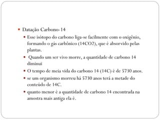  Datação Carbono-14
 Esse isótopo do carbono liga-se facilmente com o oxigênio,
formando o gás carbônico (14CO2), que é absorvido pelas
plantas.
 Quando um ser vivo morre, a quantidade de carbono 14
diminui
 O tempo de meia vida do carbono 14 (14C) é de 5730 anos.
 se um organismo morreu há 5730 anos terá a metade do
conteúdo de 14C.
 quanto menor é a quantidade de carbono 14 encontrada na
amostra mais antiga ela é.
 