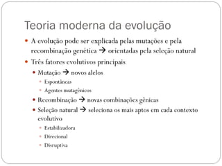 Teoria moderna da evolução
 A evolução pode ser explicada pelas mutações e pela
recombinação genética  orientadas pela seleção natural
 Três fatores evolutivos principais
 Mutação  novos alelos
 Espontâneas
 Agentes mutagênicos
 Recombinação  novas combinações gênicas
 Seleção natural  seleciona os mais aptos em cada contexto
evolutivo
 Estabilizadora
 Direcional
 Disruptiva
 