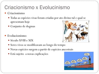 Criacionismo x Evolucinismo
 Criacionismo
 Todas as espécies vivas foram criadas por ato divino tal e qual se
apresentam hoje
 Conjunto de dogmas
 Evolucionismo
 Século XVIII e XIX
 Seres vivos se modificavam ao longo do tempo
 Novas espécies surgem a partir de espécies ancestrais
 Está sujeito a novas explicações
 
