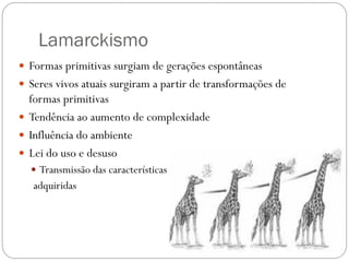Lamarckismo
 Formas primitivas surgiam de gerações espontâneas
 Seres vivos atuais surgiram a partir de transformações de
formas primitivas
 Tendência ao aumento de complexidade
 Influência do ambiente
 Lei do uso e desuso
 Transmissão das características
adquiridas
 