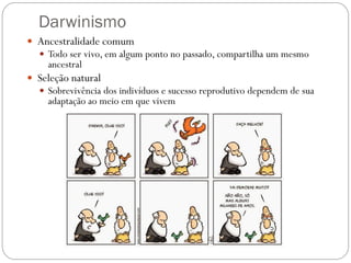 Darwinismo
 Ancestralidade comum
 Todo ser vivo, em algum ponto no passado, compartilha um mesmo
ancestral
 Seleção natural
 Sobrevivência dos indivíduos e sucesso reprodutivo dependem de sua
adaptação ao meio em que vivem
 