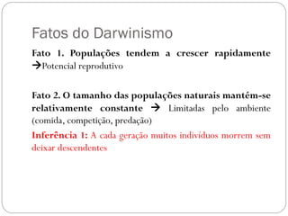 Fatos do Darwinismo
Fato 1. Populações tendem a crescer rapidamente
Potencial reprodutivo
Fato 2. O tamanho das populações naturais mantém-se
relativamente constante  Limitadas pelo ambiente
(comida, competição, predação)
Inferência 1: A cada geração muitos indivíduos morrem sem
deixar descendentes
 