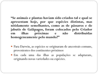 “Se animais e plantas haviam sido criados tal e qual se
apresentam hoje, por que espécies distintas, mas
nitidamente semelhantes, como as de pássaros e de
jabutis de Galápagos, foram colocados pelo Criador
em ilhas próximas e não distribuídas
homogeneamente pelo mundo?”
 Para Darwin, as espécies se originaram de ancestrais comuns,
provenientes dos continentes próximos
 Em cada uma das ilhas as populações se adaptaram,
originando novas variedades ou espécies.
 