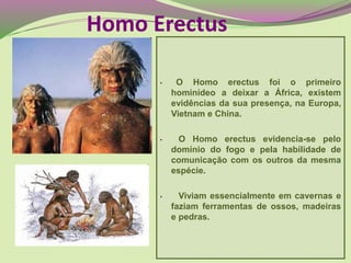 • O Homo erectus foi o primeiro
hominídeo a deixar a África, existem
evidências da sua presença, na Europa,
Vietnam e China.
• O Homo erectus evidencia-se pelo
domínio do fogo e pela habilidade de
comunicação com os outros da mesma
espécie.
• Viviam essencialmente em cavernas e
faziam ferramentas de ossos, madeiras
e pedras.
Homo Erectus
 