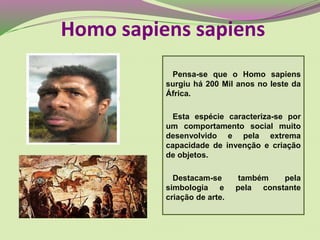 Pensa-se que o Homo sapiens
surgiu há 200 Mil anos no leste da
África.
Esta espécie caracteriza-se por
um comportamento social muito
desenvolvido e pela extrema
capacidade de invenção e criação
de objetos.
Destacam-se também pela
simbologia e pela constante
criação de arte.
Homo sapiens sapiens
 