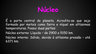 Núcleo
É a parte central do planeta. Acredita-se que seja
formado por metais como ferro e níquel em altíssimas
temperaturas. Possui duas partes:
Núcleo externo: Líquido – de 2900 a 5150 km.
Núcleo interno: Sólido, devido à altíssima pressão – até
6371 km.

 
