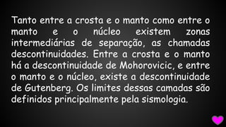 Tanto entre a crosta e o manto como entre o
manto
e
o
núcleo
existem
zonas
intermediárias de separação, as chamadas
descontinuidades. Entre a crosta e o manto
há a descontinuidade de Mohorovicic, e entre
o manto e o núcleo, existe a descontinuidade
de Gutenberg. Os limites dessas camadas são
definidos principalmente pela sismologia.

 