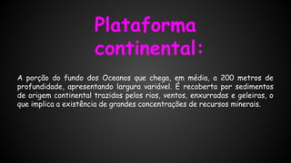 Plataforma
continental:
A porção do fundo dos Oceanos que chega, em média, a 200 metros de
profundidade, apresentando largura variável. É recoberta por sedimentos
de origem continental trazidos pelos rios, ventos, enxurradas e geleiras, o
que implica a existência de grandes concentrações de recursos minerais.

 