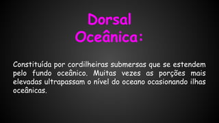 Dorsal
Oceânica:
Constituída por cordilheiras submersas que se estendem
pelo fundo oceânico. Muitas vezes as porções mais
elevadas ultrapassam o nível do oceano ocasionando ilhas
oceânicas.

 