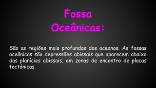 Fossa
Oceânicas:
São as regiões mais profundas dos oceanos. As fossas
oceânicas são depressões abissais que aparecem abaixo
das planícies abissais, em zonas de encontro de placas
tectónicas.

 