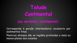 Talude
Continental
(ou vertente continental):
Corresponde à porção intermediaria recoberta por
sedimentos finos.
Planícies abissais são as regiões profundas e mais ou
menos planas dos oceanos.

 