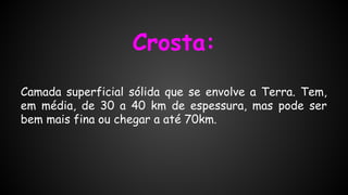 Crosta:
Camada superficial sólida que se envolve a Terra. Tem,
em média, de 30 a 40 km de espessura, mas pode ser
bem mais fina ou chegar a até 70km.

 