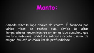 Manto:
Camada viscosa logo abaixo da crosta. É formada por
vários tipos de rochas que, devido às altas
temperaturas, encontram-se em um estado complexo que
mistura materiais fundidos e sólidos e recebe o nome de
magma. Vai até os 2900 km de profundidade.

 