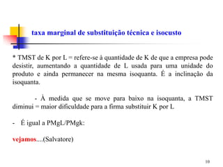 10
taxa marginal de substituição técnica e isocusto
* TMST de K por L = refere-se à quantidade de K de que a empresa pode
desistir, aumentando a quantidade de L usada para uma unidade do
produto e ainda permanecer na mesma isoquanta. É a inclinação da
isoquanta.
- À medida que se move para baixo na isoquanta, a TMST
diminui = maior dificuldade para a firma substituir K por L
- É igual a PMgL/PMgk:
vejamos....(Salvatore)
 
